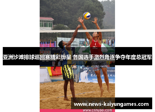 亚洲沙滩排球巡回赛精彩纷呈 各国选手激烈角逐争夺年度总冠军