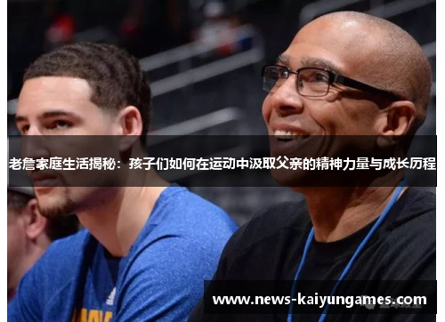 老詹家庭生活揭秘：孩子们如何在运动中汲取父亲的精神力量与成长历程