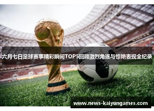 六月七日足球赛事精彩瞬间TOP5回顾激烈角逐与惊艳表现全纪录