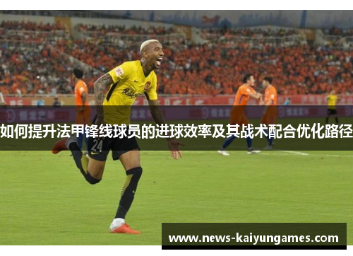 如何提升法甲锋线球员的进球效率及其战术配合优化路径