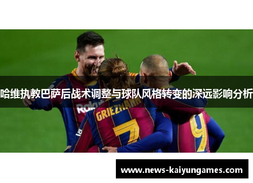 哈维执教巴萨后战术调整与球队风格转变的深远影响分析