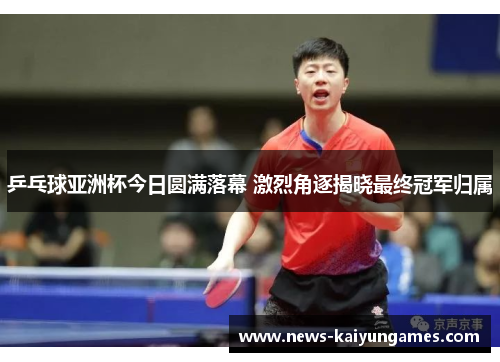 乒乓球亚洲杯今日圆满落幕 激烈角逐揭晓最终冠军归属