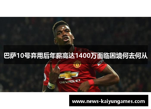 巴萨10号弃用后年薪高达1400万面临困境何去何从
