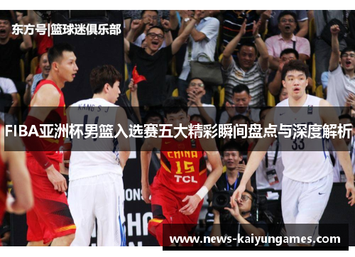 FIBA亚洲杯男篮入选赛五大精彩瞬间盘点与深度解析