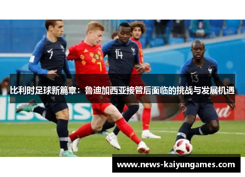 比利时足球新篇章：鲁迪加西亚接管后面临的挑战与发展机遇