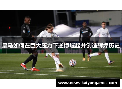 皇马如何在巨大压力下逆境崛起并创造辉煌历史