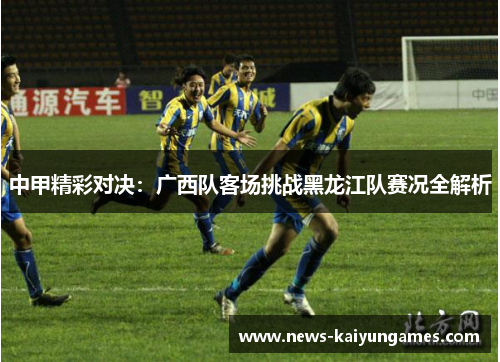 中甲精彩对决：广西队客场挑战黑龙江队赛况全解析