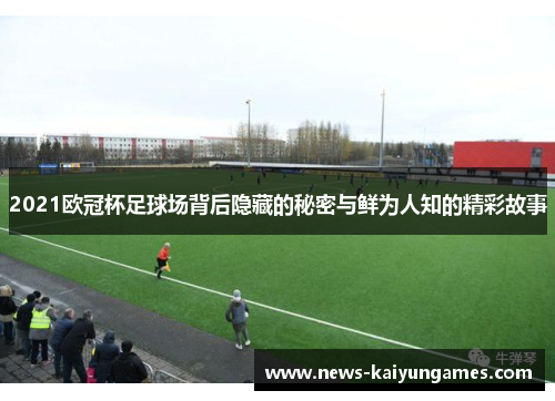 2021欧冠杯足球场背后隐藏的秘密与鲜为人知的精彩故事