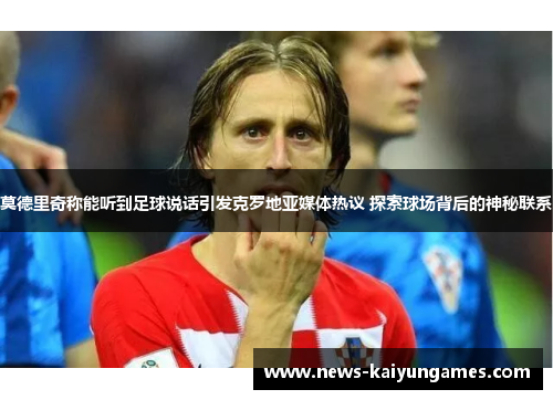 莫德里奇称能听到足球说话引发克罗地亚媒体热议 探索球场背后的神秘联系