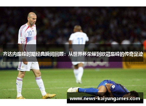齐达内巅峰时期经典瞬间回顾：从世界杯荣耀到欧冠巅峰的传奇足迹